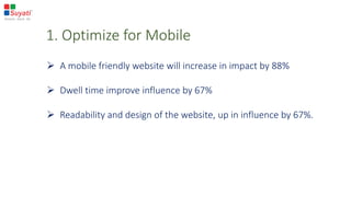 1. Optimize for Mobile
 A mobile friendly website will increase in impact by 88%
 Dwell time improve influence by 67%
 Readability and design of the website, up in influence by 67%.
 