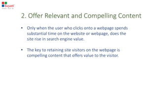 2. Offer Relevant and Compelling Content
• Only when the user who clicks onto a webpage spends
substantial time on the website or webpage, does the
site rise in search engine value.
• The key to retaining site visitors on the webpage is
compelling content that offers value to the visitor.
 
