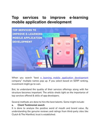 Top services to improve e-learning
mobile application development
When you search “best e learning mobile application development
company” multiple names pop up. If you select based on SERP ranking,
investment might go to vain.
But, to understand the quality of their services offerings along with fee
structure becomes important. The article sheds light on the importance of
top services offered & skills of app developers.
Several methods are done to hire the best talents. Some might include:
a. Client Testimonial search
It is done to analyse the positive word of mouth and brand value. By
understanding the genuine reviews and ratings from third-party sites like
Clutch & The Manifest; trust is established.
 