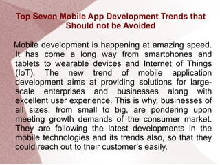 Top Seven Mobile App Development Trends that
Should not be Avoided
Mobile development is happening at amazing speed.
It has come a long way from smartphones and
tablets to wearable devices and Internet of Things
(IoT). The new trend of mobile application
development aims at providing solutions for large-
scale enterprises and businesses along with
excellent user experience. This is why, businesses of
all sizes, from small to big, are pondering upon
meeting growth demands of the consumer market.
They are following the latest developments in the
mobile technologies and its trends also, so that they
could reach out to their customer’s easily.
 