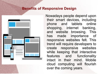 Benefits of Responsive Design
Nowadays people depend upon
their smart devices, including
phone and tablets online
shopping, internet banking,
and website browsing. This
has made importance of
responsive websites felt. This
trend will require developers to
create responsive websites
while keeping that interactive
features and functionality
intact in their mind. Mobile
cloud computing will flourish
over the coming years.
 