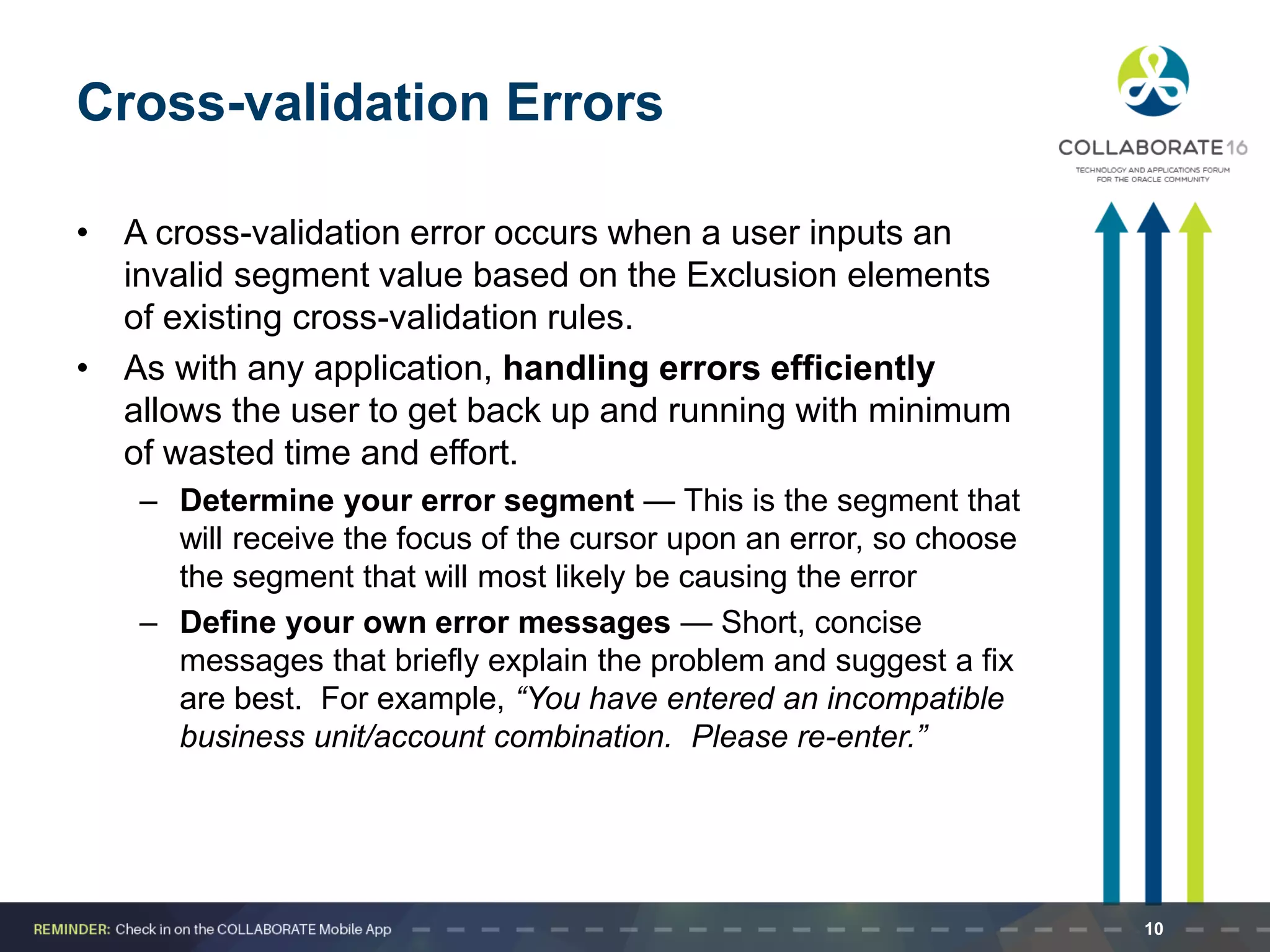 Cross-validation Errors
• A cross-validation error occurs when a user inputs an
invalid segment value based on the Exclusion elements
of existing cross-validation rules.
• As with any application, handling errors efficiently
allows the user to get back up and running with minimum
of wasted time and effort.
– Determine your error segment — This is the segment that
will receive the focus of the cursor upon an error, so choose
the segment that will most likely be causing the error
– Define your own error messages — Short, concise
messages that briefly explain the problem and suggest a fix
are best. For example, “You have entered an incompatible
business unit/account combination. Please re-enter.”
10
 