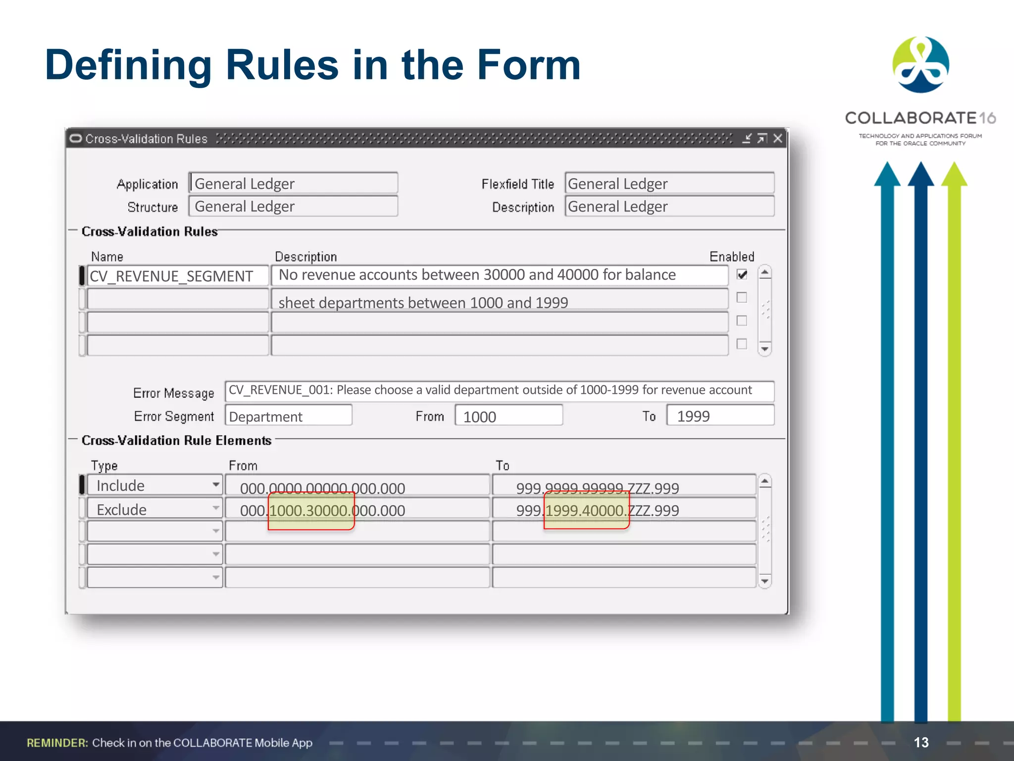 Defining Rules in the Form
General Ledger General Ledger
General Ledger General Ledger
CV_REVENUE_SEGMENT No revenue accounts between 30000 and 40000 for balance
sheet departments between 1000 and 1999
Include
Exclude 000.1000.30000.000.000
000.0000.00000.000.000 999.9999.99999.ZZZ.999
999.1999.40000.ZZZ.999
CV_REVENUE_001: Please choose a valid department outside of 1000-1999 for revenue account
Department 1000 1999
13
 