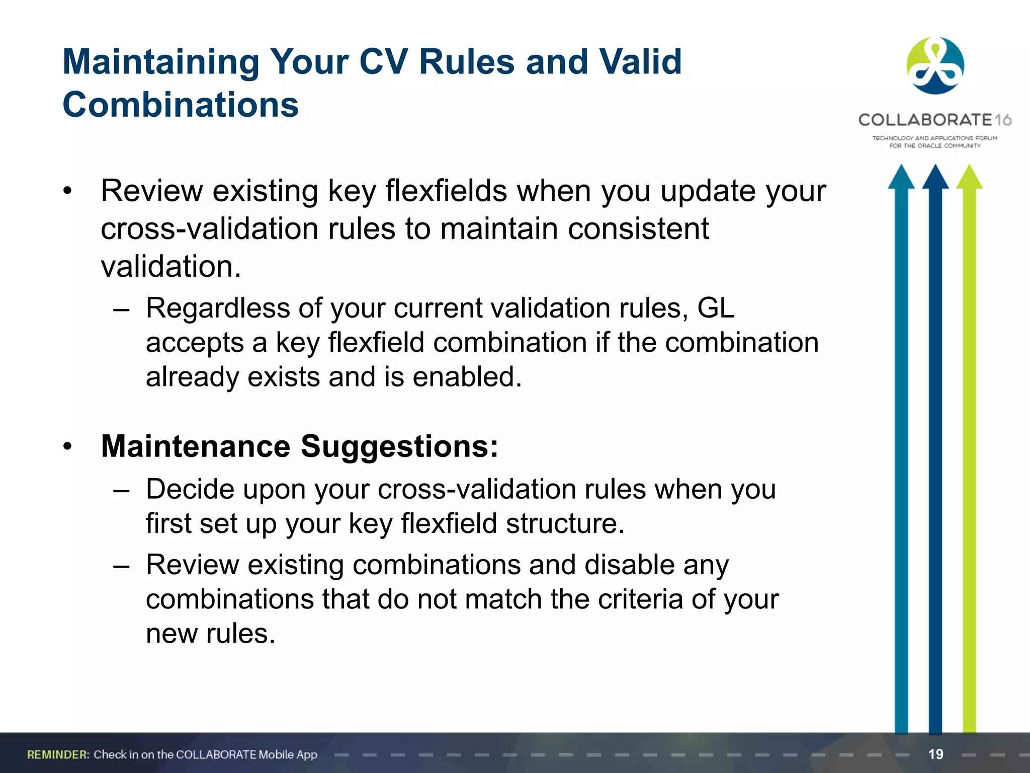 Maintaining Your CV Rules and Valid
Combinations
• Review existing key flexfields when you update your
cross-validation rules to maintain consistent
validation.
– Regardless of your current validation rules, GL
accepts a key flexfield combination if the combination
already exists and is enabled.
• Maintenance Suggestions:
– Decide upon your cross-validation rules when you
first set up your key flexfield structure.
– Review existing combinations and disable any
combinations that do not match the criteria of your
new rules.
19
 