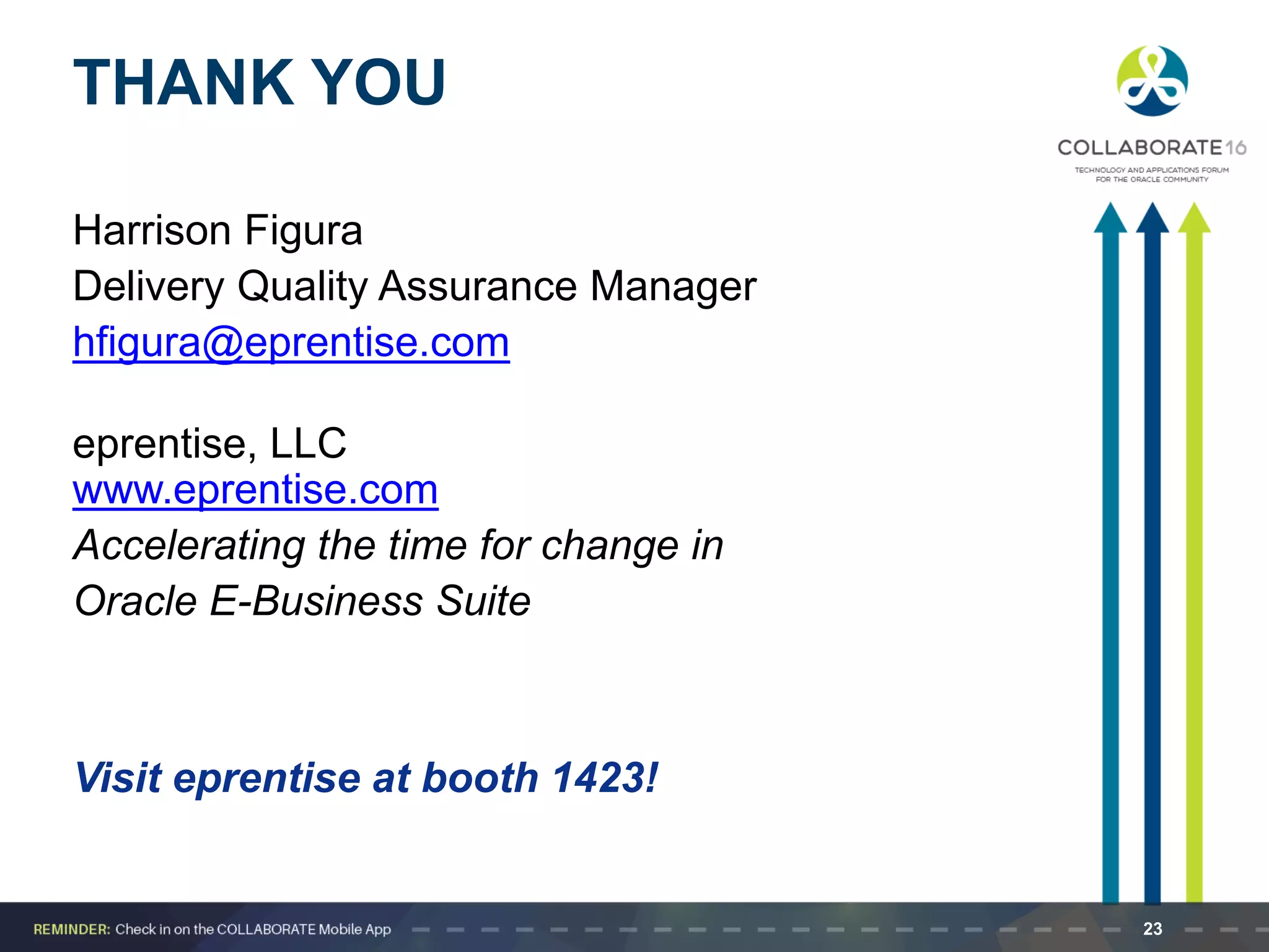 THANK YOU
Harrison Figura
Delivery Quality Assurance Manager
hfigura@eprentise.com
eprentise, LLC
www.eprentise.com
Accelerating the time for change in
Oracle E-Business Suite
Visit eprentise at booth 1423!
23
 