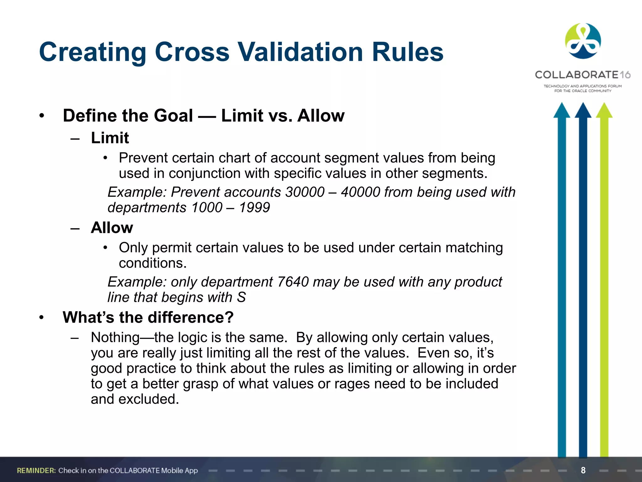 Creating Cross Validation Rules
• Define the Goal — Limit vs. Allow
– Limit
• Prevent certain chart of account segment values from being
used in conjunction with specific values in other segments.
Example: Prevent accounts 30000 – 40000 from being used with
departments 1000 – 1999
– Allow
• Only permit certain values to be used under certain matching
conditions.
Example: only department 7640 may be used with any product
line that begins with S
• What’s the difference?
– Nothing—the logic is the same. By allowing only certain values,
you are really just limiting all the rest of the values. Even so, it’s
good practice to think about the rules as limiting or allowing in order
to get a better grasp of what values or rages need to be included
and excluded.
8
 