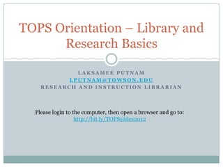 TOPS Orientation – Library and
      Research Basics

             LAKSAMEE PUTNAM
           LPUTNAM@TOWSON.EDU
    RESEARCH AND INSTRUCTION LIBRARIAN




  Please login to the computer, then open a browser and go to:
                   http://bit.ly/TOPSslides2012
 