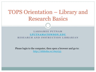 L A K S A M E E P U T N A M
L P U T N A M @ T O W S O N . E D U
R E S E A R C H A N D I N S T R U C T I O N L I B R A R I A N
TOPS Orientation – Library and
Research Basics
Please login to the computer, then open a browser and go to:
http://slidesha.re/16eyt35
 