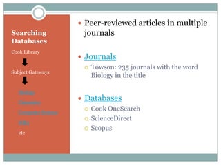 Searching
Databases
Cook Library
Subject Gateways
Biology
Chemistry
Computer Science
MB3
etc
 Peer-reviewed articles in multiple
journals
 Journals
 Towson: 235 journals with the word
Biology in the title
 Databases
 Cook OneSearch
 ScienceDirect
 Scopus
 