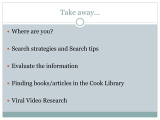 Take away…
 Where are you?
 Search strategies and Search tips
 Evaluate the information
 Finding books/articles in the Cook Library
 Viral Video Research
 