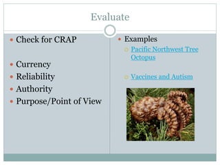 Evaluate
 Check for CRAP
 Currency
 Reliability
 Authority
 Purpose/Point of View
 Examples
 Pacific Northwest Tree
Octopus
 Vaccines and Autism
 