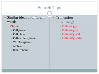 Search Tips
 Similar ideas … different
words
 Phone
 Cellphone
 Cell phone
 Cellular telephone
 Wireless phone
 Mobile
 Smartphone
 Truncation
 Technolog*
 Technolog-y
 Technolog-ist
 Technolog-ical
 Technolog-ically
 