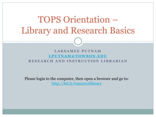 L A K S A M E E P U T N A M
L P U T N A M @ T O W S O N . E D U
R E S E A R C H A N D I N S T R U C T I O N L I B R A R I A N
TOPS Orientation –
Library and Research Basics
Please login to the computer, then open a browser and go to:
http://bit.ly/tops2016library
 