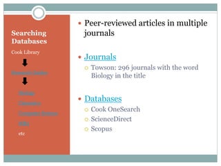 Searching
Databases
Cook Library
Research Guides
Biology
Chemistry
Computer Science
MB3
etc
 Peer-reviewed articles in multiple
journals
 Journals
 Towson: 296 journals with the word
Biology in the title
 Databases
 Cook OneSearch
 ScienceDirect
 Scopus
 