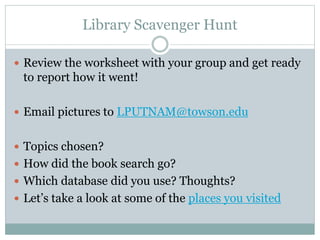 Library Scavenger Hunt
 Review the worksheet with your group and get ready
to report how it went!
 Email pictures to LPUTNAM@towson.edu
 Topics chosen?
 How did the book search go?
 Which database did you use? Thoughts?
 Let’s take a look at some of the places you visited
 