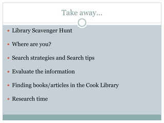 Take away…
 Library Scavenger Hunt
 Where are you?
 Search strategies and Search tips
 Evaluate the information
 Finding books/articles in the Cook Library
 Research time
 