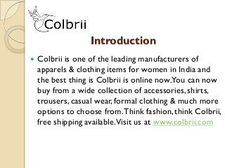 Introduction
 Colbrii is one of the leading manufacturers of
apparels & clothing items for women in India and
the best thing is Colbrii is online now.You can now
buy from a wide collection of accessories, shirts,
trousers, casual wear, formal clothing & much more
options to choose from.Think fashion, think Colbrii,
free shipping available.Visit us at www.colbrii.com
 