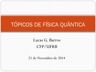 Lucas G. Barros
CFP/UFRB
TÓPICOS DE FÍSICA QUÂNTICA
21 de Novembro de 2014
 