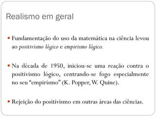 Realismo em geral
 Fundamentação do uso da matemática na ciência levou
ao positivismo lógico e empirismo lógico.
 Na década de 1950, iniciou-se uma reação contra o
positivismo lógico, centrando-se fogo especialmente
no seu “empirismo” (K. Popper,W. Quine).
 Rejeição do positivismo em outras áreas das ciências.
 