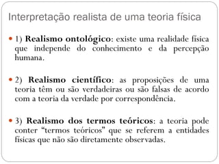 Interpretação realista de uma teoria física
 1) Realismo ontológico: existe uma realidade física
que independe do conhecimento e da percepção
humana.
 2) Realismo científico: as proposições de uma
teoria têm ou são verdadeiras ou são falsas de acordo
com a teoria da verdade por correspondência.
 3) Realismo dos termos teóricos: a teoria pode
conter “termos teóricos” que se referem a entidades
físicas que não são diretamente observadas.
 