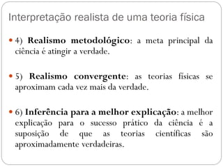 Interpretação realista de uma teoria física
 4) Realismo metodológico: a meta principal da
ciência é atingir a verdade.
 5) Realismo convergente: as teorias físicas se
aproximam cada vez mais da verdade.
 6) Inferência para a melhor explicação: a melhor
explicação para o sucesso prático da ciência é a
suposição de que as teorias científicas são
aproximadamente verdadeiras.
 