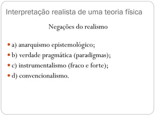 Interpretação realista de uma teoria física
Negações do realismo
 a) anarquismo epistemológico;
 b) verdade pragmática (paradigmas);
 c) instrumentalismo (fraco e forte);
 d) convencionalismo.
 