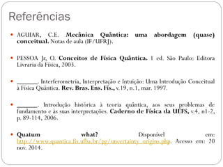 Referências
 AGUIAR, C.E. Mecânica Quântica: uma abordagem (quase)
conceitual. Notas de aula (IF/UFRJ).
 PESSOA Jr, O. Conceitos de Física Quântica. 1 ed. São Paulo: Editora
Livraria da Física, 2003.
 ______. Interferometria, Interpretação e Intuição: Uma Introdução Conceitual
à Física Quântica. Rev. Bras. Ens. Fís., v.19, n.1, mar. 1997.
 ______. Introdução histórica à teoria quântica, aos seus problemas de
fundamento e às suas interpretações. Caderno de Física da UEFS, v.4, n1-2,
p. 89-114, 2006.
 Quatum what? Disponível em:
http://www.quantica.fis.ufba.br/pg/uncertainty_origins.php. Acesso em: 20
nov. 2014.
 
