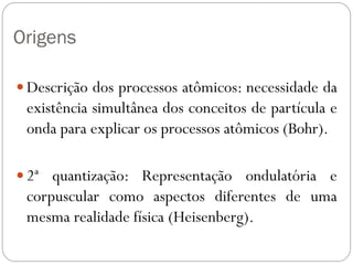 Origens
 Descrição dos processos atômicos: necessidade da
existência simultânea dos conceitos de partícula e
onda para explicar os processos atômicos (Bohr).
 2ª quantização: Representação ondulatória e
corpuscular como aspectos diferentes de uma
mesma realidade física (Heisenberg).
 