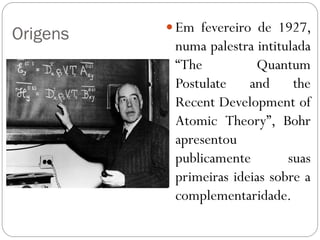 Origens  Em fevereiro de 1927,
numa palestra intitulada
“The Quantum
Postulate and the
Recent Development of
Atomic Theory”, Bohr
apresentou
publicamente suas
primeiras ideias sobre a
complementaridade.
 