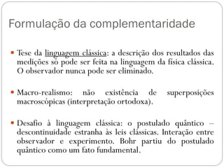 Formulação da complementaridade
 Tese da linguagem clássica: a descrição dos resultados das
medições só pode ser feita na linguagem da física clássica.
O observador nunca pode ser eliminado.
 Macro-realismo: não existência de superposições
macroscópicas (interpretação ortodoxa).
 Desafio à linguagem clássica: o postulado quântico –
descontinuidade estranha às leis clássicas. Interação entre
observador e experimento. Bohr partiu do postulado
quântico como um fato fundamental.
 