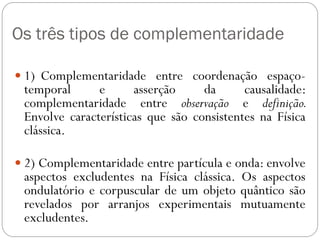 Os três tipos de complementaridade
 1) Complementaridade entre coordenação espaço-
temporal e asserção da causalidade:
complementaridade entre observação e definição.
Envolve características que são consistentes na Física
clássica.
 2) Complementaridade entre partícula e onda: envolve
aspectos excludentes na Física clássica. Os aspectos
ondulatório e corpuscular de um objeto quântico são
revelados por arranjos experimentais mutuamente
excludentes.
 