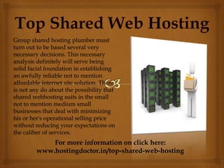 Group shared hosting plumber must
turn out to be based several very
necessary decisions. This necessary
analysis definitely will serve being
solid facial foundation in establishing
an awfully reliable not to mention
affordable internet site solution. There
is not any do about the possibility that
shared webhosting suits in the small
not to mention medium small
businesses that deal with minimizing
his or her's operational selling price
without reducing your expectations on
the caliber of services.
For more information on click here:
www.hostingdoctor.in/top-shared-web-hosting
 