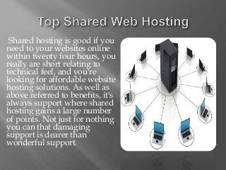 Shared hosting is good if you
need to your websites online
within twenty four hours, you
really are short relating to
technical feel, and you're
looking for affordable website
hosting solutions. As well as
above referred to benefits, it's
always support where shared
hosting gains a large number
of points. Not just for nothing
you can that damaging
support is dearer than
wonderful support.
 