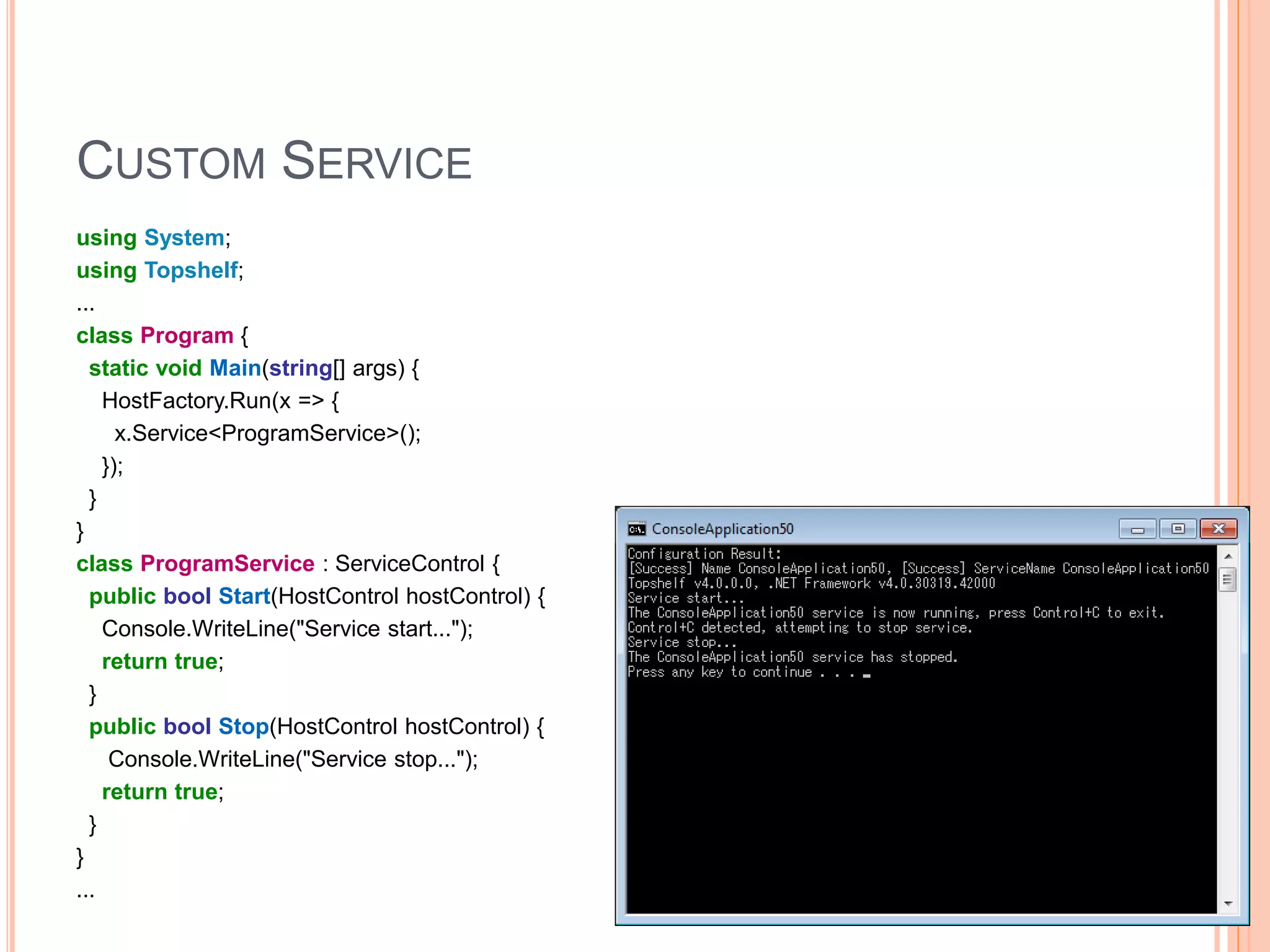 CUSTOM SERVICE using System; using Topshelf; ... class Program { static void Main(string[] args) { HostFactory.Run(x => { x.Service<ProgramService>(); }); } } class ProgramService : ServiceControl { public bool Start(HostControl hostControl) { Console.WriteLine("Service start..."); return true; } public bool Stop(HostControl hostControl) { Console.WriteLine("Service stop..."); return true; } } ... 11 