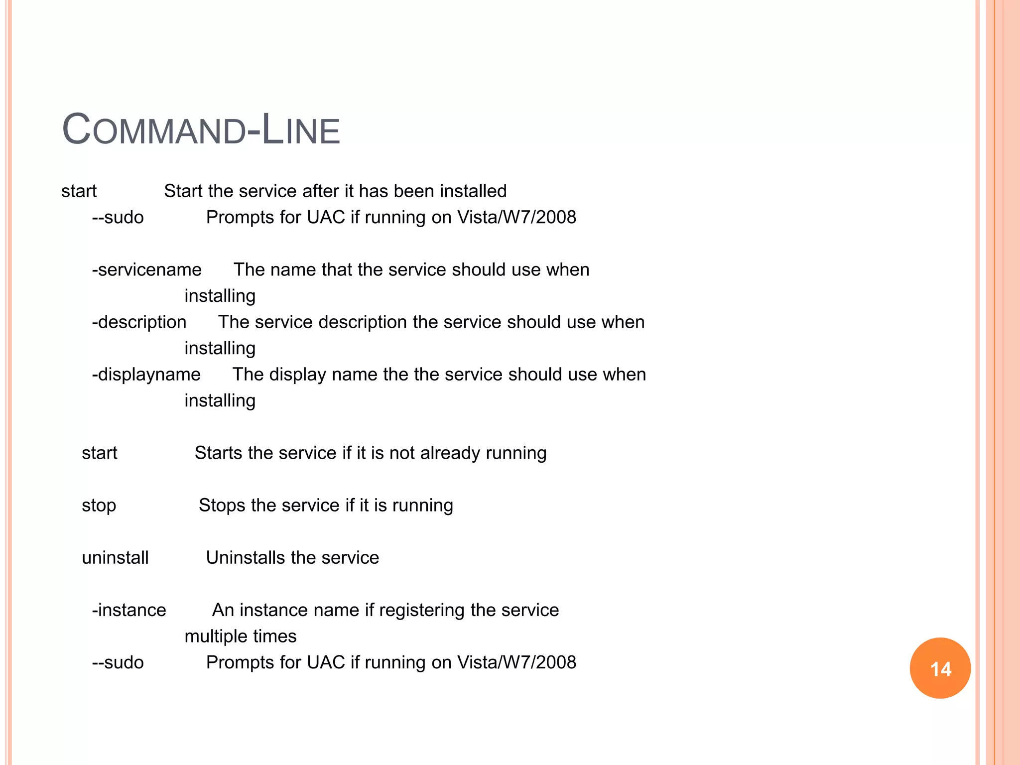 COMMAND-LINE start Start the service after it has been installed --sudo Prompts for UAC if running on Vista/W7/2008 -servicename The name that the service should use when installing -description The service description the service should use when installing -displayname The display name the the service should use when installing start Starts the service if it is not already running stop Stops the service if it is running uninstall Uninstalls the service -instance An instance name if registering the service multiple times --sudo Prompts for UAC if running on Vista/W7/2008 14 