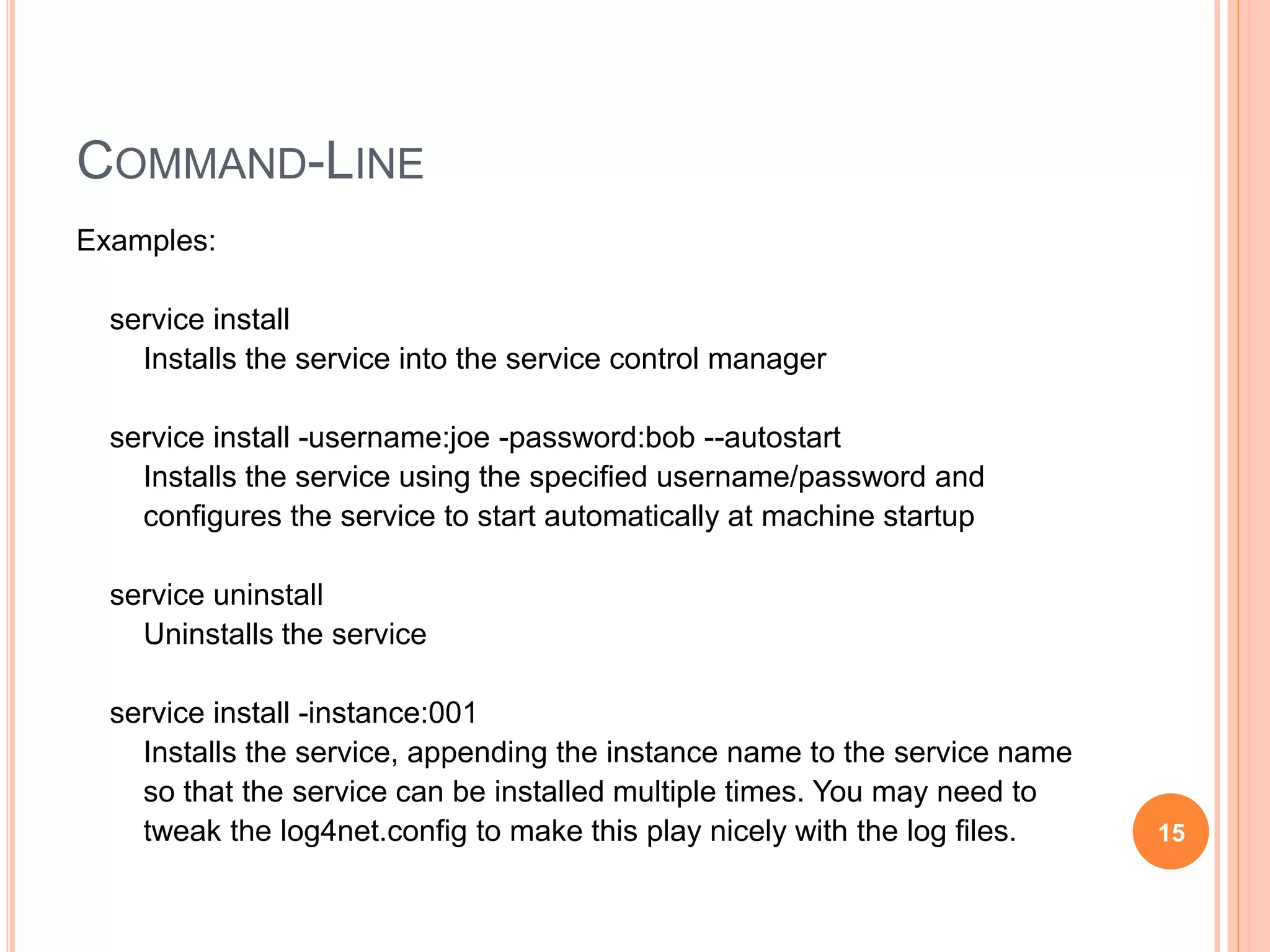 COMMAND-LINE Examples: service install Installs the service into the service control manager service install -username:joe -password:bob --autostart Installs the service using the specified username/password and configures the service to start automatically at machine startup service uninstall Uninstalls the service service install -instance:001 Installs the service, appending the instance name to the service name so that the service can be installed multiple times. You may need to tweak the log4net.config to make this play nicely with the log files. 15 
