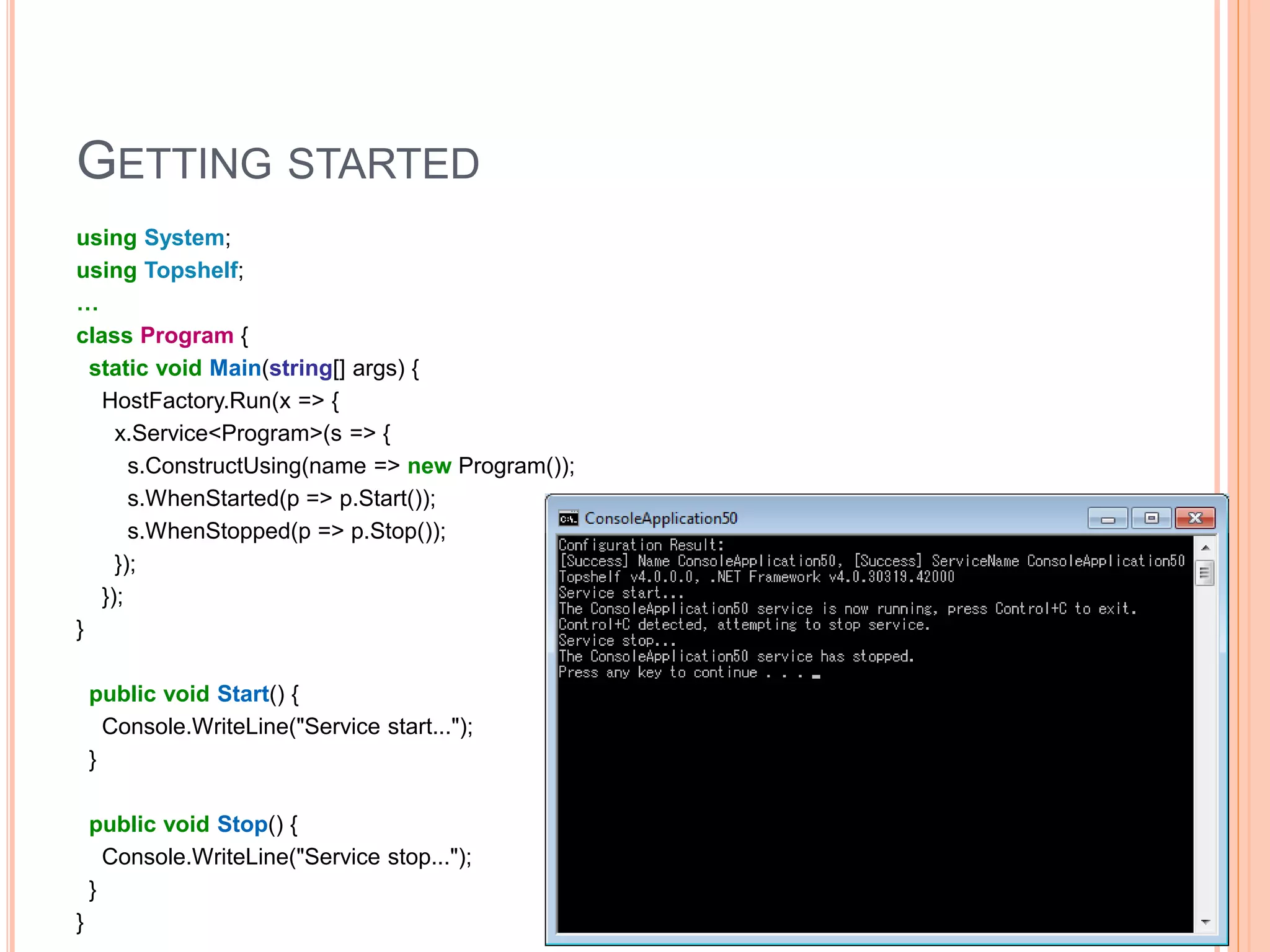 GETTING STARTED using System; using Topshelf; … class Program { static void Main(string[] args) { HostFactory.Run(x => { x.Service<Program>(s => { s.ConstructUsing(name => new Program()); s.WhenStarted(p => p.Start()); s.WhenStopped(p => p.Stop()); }); }); } public void Start() { Console.WriteLine("Service start..."); } public void Stop() { Console.WriteLine("Service stop..."); } } 8 