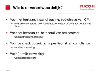 Wie is er verantwoordelijk?
 Voor het bestaan, instandhouding, coördinatie van CM:
– Directie ondersteund door Contractcoördinator of Contract Coördinatie
Team
 Voor het bestaan en de inhoud van het contract:
– Contractverantwoordelijke
 Voor de check op juridische positie, risk en compliance:
– Juridische afdeling
 Voor (termijn)bewaking:
– Contractbeheerders
26/06/2013 13
 
