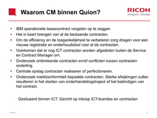 Waarom CM binnen Quion?
 IBM operationele leasecontract vergeten op te zeggen
 Het in kaart brengen van al de bestaande contracten.
 Om de efficiency en de toegankelijkheid te verbeteren zorg dragen voor een
nieuwe registratie en onderhoudstool voor al de contracten.
 Voorkomen dat er nog ICT contracten worden afgesloten buiten de Service
en Contract Manager om.
 Onderzoek ontbrekende contracten en/of conflicten tussen contracten
onderling.
 Centrale opslag contracten realiseren of perfectioneren.
 Onderzoek marktconformiteit bepaalde contracten. Sterke afwijkingen zullen
resulteren in het starten van onderhandelingstraject of het beëindigen van
het contract.
Gesitueerd binnen ICT. Gericht op inkoop ICT-licenties en contracten
3326/06/2013
 