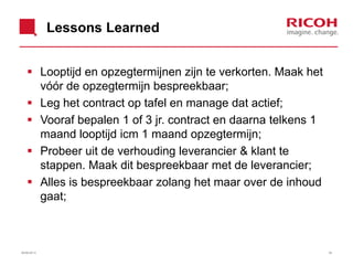 Lessons Learned
 Looptijd en opzegtermijnen zijn te verkorten. Maak het
vóór de opzegtermijn bespreekbaar;
 Leg het contract op tafel en manage dat actief;
 Vooraf bepalen 1 of 3 jr. contract en daarna telkens 1
maand looptijd icm 1 maand opzegtermijn;
 Probeer uit de verhouding leverancier & klant te
stappen. Maak dit bespreekbaar met de leverancier;
 Alles is bespreekbaar zolang het maar over de inhoud
gaat;
3926/06/2013
 