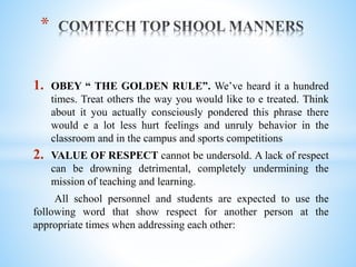 1. OBEY “ THE GOLDEN RULE”. We’ve heard it a hundred
times. Treat others the way you would like to e treated. Think
about it you actually consciously pondered this phrase there
would e a lot less hurt feelings and unruly behavior in the
classroom and in the campus and sports competitions
2. VALUE OF RESPECT cannot be undersold. A lack of respect
can be drowning detrimental, completely undermining the
mission of teaching and learning.
All school personnel and students are expected to use the
following word that show respect for another person at the
appropriate times when addressing each other:
*
 