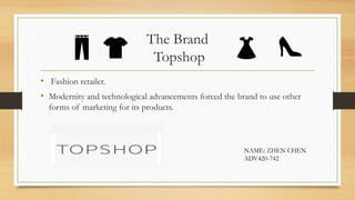 The Brand
Topshop
• Fashion retailer.
• Modernity and technological advancements forced the brand to use other
forms of marketing for its products.
NAME: ZHEN CHEN
ADV420-742
 