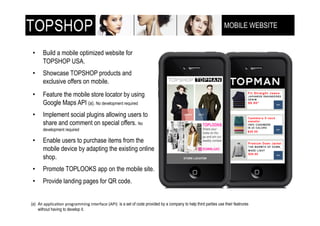 MOBILE WEBSITE
                                                                                                                 !"!#$%&'!()$**+,-(


•!     Build a mobile optimized website for
       TOPSHOP USA.
•!     Showcase TOPSHOP products and
       exclusive offers on mobile.
•!     Feature the mobile store locator by using
       Google Maps API (a). No development required
•!     Implement social plugins allowing users to
       share and comment on special offers. No
       development required

•!     Enable users to purchase items from the
       mobile device by adapting the existing online
       shop.
•!     Promote TOPLOOKS app on the mobile site.
•!     Provide landing pages for QR code.


(a)! An /HH76@/I42(H9489/33628(62;19C/@1(J+K&L( is a set of code provided by a company to help third parties use their featrures
     without having to develop it.
 