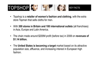 KEY FACTS
                                                         !"!#$%&'!()$**+,-(



•! Topshop is a retailer of women’s fashion and clothing, with the extra
   store Topman that sells cloths for men.

•! With 300 stores in Britain and 100 international outlets (all franchises)
   in Asia, Europe and Latin America.

•! The chain made around $200M profit (before tax) in 2008 on revenues of
   $1.14 billion.

•! The United States is becoming a target market based on its attractive
   population size, affluence, and increasing interest in European high
   fashion.
 