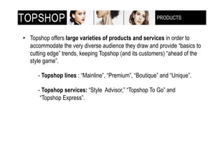 PRODUCTS
                                                        !"!#$%&'!()$**+,-(



•! Topshop offers large varieties of products and services in order to
   accommodate the very diverse audience they draw and provide “basics to
   cutting edge” trends, keeping Topshop (and its customers) “ahead of the
   style game”.

      - Topshop lines : “Mainline”, “Premium”, “Boutique” and “Unique”.

      - Topshop services: “Style Advisor,” “Topshop To Go” and
       “Topshop Express”.
 