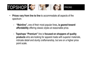 PRICING
                                                         !"!#$%&'!()$**+,-(



•! Prices vary from line to line to accommodate all aspects of the
   spectrum:

    -! “Mainline”, one of their most popular lines, is geared toward
       affordability offering classic styles at reasonable price.

    - Topshops “Premium” line is focused on shoppers of quality
      products who are looking for apparel made with superior materials,
      intricate detail and sturdy craftsmanship, but are on a higher price
      point scale.
 