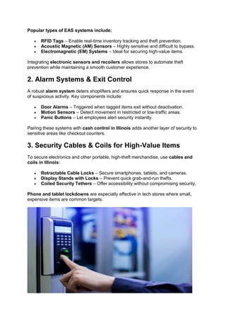 Popular types of EAS systems include:
• RFID Tags – Enable real-time inventory tracking and theft prevention.
• Acoustic Magnetic (AM) Sensors – Highly sensitive and difficult to bypass.
• Electromagnetic (EM) Systems – Ideal for securing high-value items.
Integrating electronic sensors and recoilers allows stores to automate theft
prevention while maintaining a smooth customer experience.
2. Alarm Systems & Exit Control
A robust alarm system deters shoplifters and ensures quick response in the event
of suspicious activity. Key components include:
• Door Alarms – Triggered when tagged items exit without deactivation.
• Motion Sensors – Detect movement in restricted or low-traffic areas.
• Panic Buttons – Let employees alert security instantly.
Pairing these systems with cash control in Illinois adds another layer of security to
sensitive areas like checkout counters.
3. Security Cables & Coils for High-Value Items
To secure electronics and other portable, high-theft merchandise, use cables and
coils in Illinois:
• Retractable Cable Locks – Secure smartphones, tablets, and cameras.
• Display Stands with Locks – Prevent quick grab-and-run thefts.
• Coiled Security Tethers – Offer accessibility without compromising security.
Phone and tablet lockdowns are especially effective in tech stores where small,
expensive items are common targets.
 
