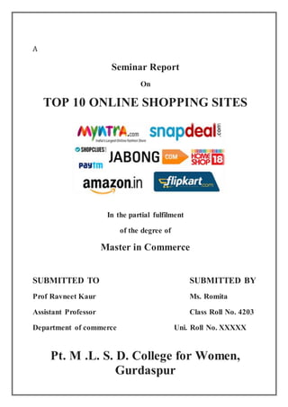 A
Seminar Report
On
TOP 10 ONLINE SHOPPING SITES
In the partial fulfilment
of the degree of
Master in Commerce
SUBMITTED TO SUBMITTED BY
Prof Ravneet Kaur Ms. Romita
Assistant Professor Class Roll No. 4203
Department of commerce Uni. Roll No. XXXXX
Pt. M .L. S. D. College for Women,
Gurdaspur
 