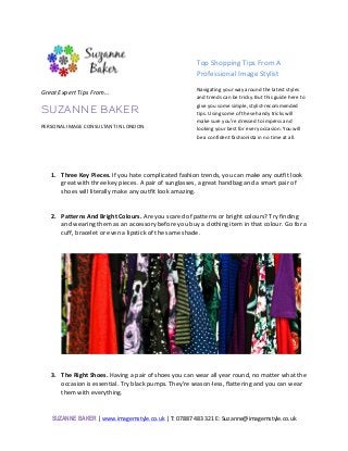 SUZANNE BAKER	
  |	
  www.imagemstyle.co.uk	
  |	
  T:	
  07887	
  483	
  321	
  E:	
  Suzanne@imagemstyle.co.uk	
  
	
  
	
  
Top	
  Shopping	
  Tips	
  From	
  A	
  
Professional	
  Image	
  Stylist	
  
Navigating	
  your	
  way	
  around	
  the	
  latest	
  styles	
  
and	
  trends	
  can	
  be	
  tricky.	
  But	
  this	
  guide	
  here	
  to	
  
give	
  you	
  some	
  simple,	
  stylist-­‐recommended	
  
tips.	
  Using	
  some	
  of	
  these	
  handy	
  tricks	
  will	
  
make	
  sure	
  you’re	
  dressed	
  to	
  impress	
  and	
  
looking	
  your	
  best	
  for	
  every	
  occasion.	
  You	
  will	
  
be	
  a	
  confident	
  fashionista	
  in	
  no	
  time	
  at	
  all.	
  	
  	
  
	
  
	
  
1. Three	
  Key	
  Pieces.	
  If	
  you	
  hate	
  complicated	
  fashion	
  trends,	
  you	
  can	
  make	
  any	
  outfit	
  look	
  
great	
  with	
  three	
  key	
  pieces.	
  A	
  pair	
  of	
  sunglasses,	
  a	
  great	
  handbag	
  and	
  a	
  smart	
  pair	
  of	
  
shoes	
  will	
  literally	
  make	
  any	
  outfit	
  look	
  amazing.	
  	
  	
  
	
  
	
  
2. Patterns	
  And	
  Bright	
  Colours.	
  Are	
  you	
  scared	
  of	
  patterns	
  or	
  bright	
  colours?	
  Try	
  finding	
  
and	
  wearing	
  them	
  as	
  an	
  accessory	
  before	
  you	
  buy	
  a	
  clothing	
  item	
  in	
  that	
  colour.	
  Go	
  for	
  a	
  
cuff,	
  bracelet	
  or	
  even	
  a	
  lipstick	
  of	
  the	
  same	
  shade.	
  	
  	
  
	
  
	
  
	
  
	
  
	
  
3. The	
  Right	
  Shoes.	
  Having	
  a	
  pair	
  of	
  shoes	
  you	
  can	
  wear	
  all	
  year	
  round,	
  no	
  matter	
  what	
  the	
  
occasion	
  is	
  essential.	
  Try	
  black	
  pumps.	
  They’re	
  season-­‐less,	
  flattering	
  and	
  you	
  can	
  wear	
  
them	
  with	
  everything.	
  	
  
	
  
	
   	
  
Great	
  Expert	
  Tips	
  From…	
  	
  
SUZANNE BAKER
PERSONAL	
  IMAGE	
  CONSULTANT	
  IN	
  LONDON	
  
 