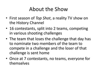 About the Show First season of Top Shot, a reality TV show on the History Channel 16 contestants, split into 2 teams, competing in various shooting challenges The team that loses the challenge that day has to nominate two members of the team to compete in a challenge and the loser of that challenge is sent home Once at 7 contestants, no teams, everyone for themselves  